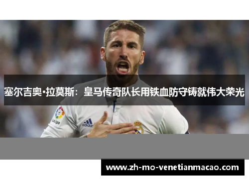 塞尔吉奥·拉莫斯：皇马传奇队长用铁血防守铸就伟大荣光