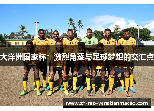 大洋洲国家杯:激烈角逐与足球梦想的交汇点 大洋洲国家杯:激烈角逐与足球梦想的交汇点