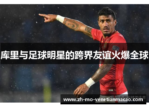 库里与足球明星的跨界友谊火爆全球