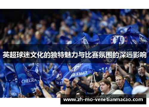 英超球迷文化的独特魅力与比赛氛围的深远影响