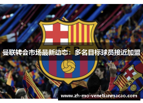 曼联转会市场最新动态:多名目标球员接近加盟 曼联转会市场最新动态:多名目标球员接近加盟