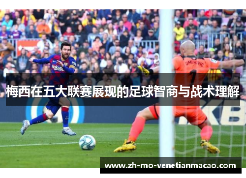 梅西在五大联赛展现的足球智商与战术理解 梅西在五大联赛展现的足球智商与战术理解