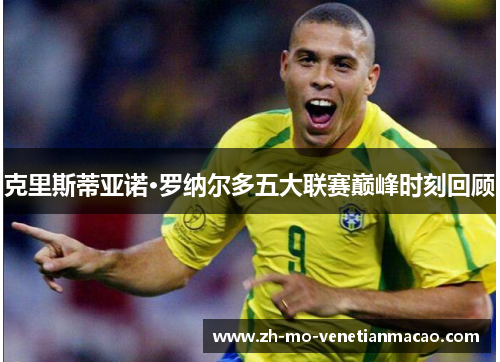 克里斯蒂亚诺·罗纳尔多五大联赛巅峰时刻回顾 克里斯蒂亚诺·罗纳尔多五大联赛巅峰时刻回顾