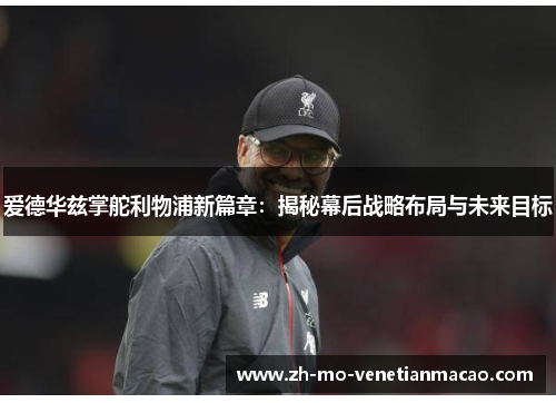 爱德华兹掌舵利物浦新篇章:揭秘幕后战略布局与未来目标 爱德华兹掌舵利物浦新篇章:揭秘幕后战略布局与未来目标